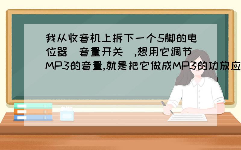 我从收音机上拆下一个5脚的电位器（音量开关）,想用它调节MP3的音量,就是把它做成MP3的功放应该怎么接?我的设想上,从MP3输出声音,经过电位器功放后再到外接喇叭,这样就把MP3的声音放大后