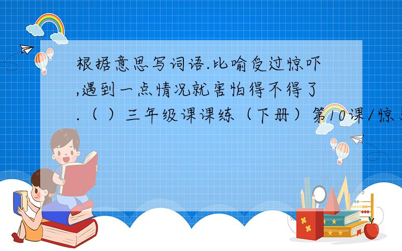 根据意思写词语.比喻受过惊吓,遇到一点情况就害怕得不得了.（ ）三年级课课练（下册）第10课/惊弓之鸟