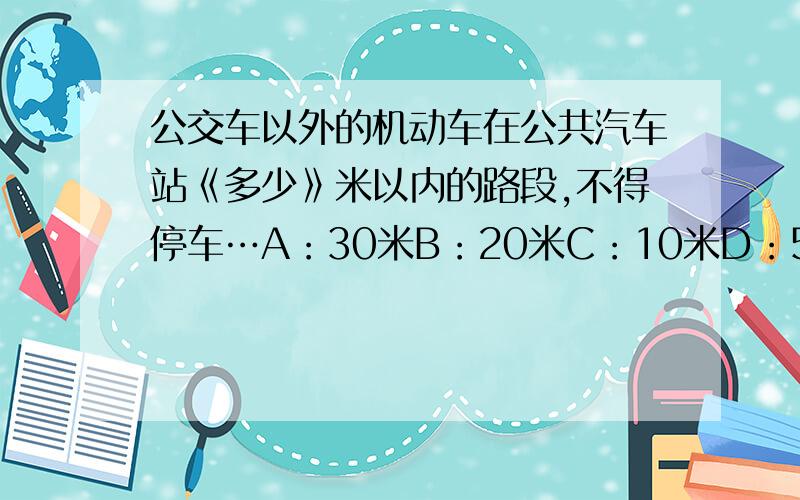 公交车以外的机动车在公共汽车站《多少》米以内的路段,不得停车…A：30米B：20米C：10米D：5米 『求、解