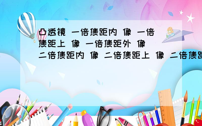 凸透镜 一倍焦距内 像 一倍焦距上 像 一倍焦距外 像 二倍焦距内 像 二倍焦距上 像 二倍焦距外 像