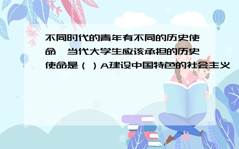 不同时代的青年有不同的历史使命,当代大学生应该承担的历史使命是（）A建设中国特色的社会主义,实现中华名族的伟大复兴B学习借鉴西方文化C抗击外辱,救亡图存D学习现代科技技术,好找