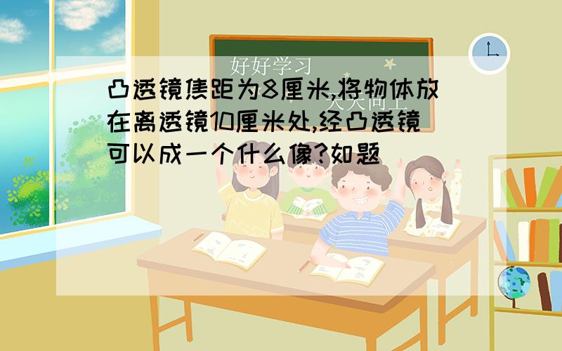 凸透镜焦距为8厘米,将物体放在离透镜10厘米处,经凸透镜可以成一个什么像?如题