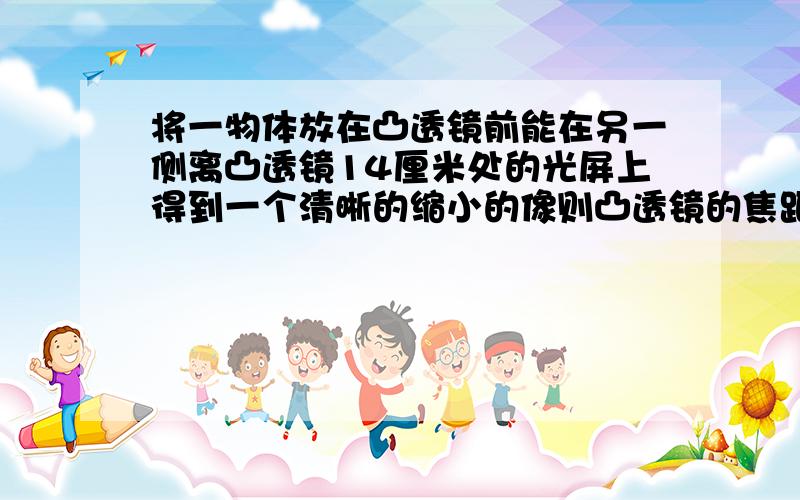 将一物体放在凸透镜前能在另一侧离凸透镜14厘米处的光屏上得到一个清晰的缩小的像则凸透镜的焦距可能是reason!thank you~