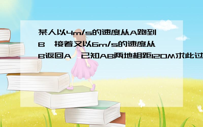 某人以4m/s的速度从A跑到B,接着又以6m/s的速度从B返回A,已知AB两地相距120M求此过程的平均速度是多少?【垃圾和狗以及恶意灌水者                     统统绕道