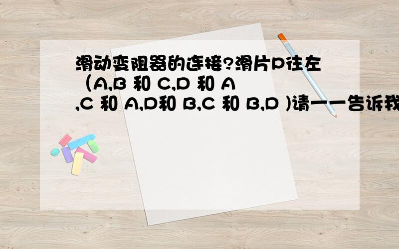 滑动变阻器的连接?滑片P往左（A,B 和 C,D 和 A,C 和 A,D和 B,C 和 B,D )请一一告诉我他们哪些是变大,哪些是变小,哪些是不变?为什么?   滑片P往右 （A,B 和 C,D 和 A,C 和 A,D 和 B,C 和 B,D ) 请一一告诉