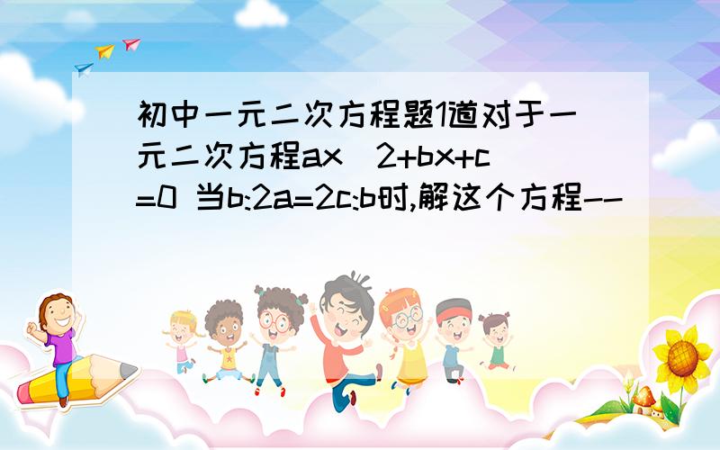 初中一元二次方程题1道对于一元二次方程ax^2+bx+c=0 当b:2a=2c:b时,解这个方程--