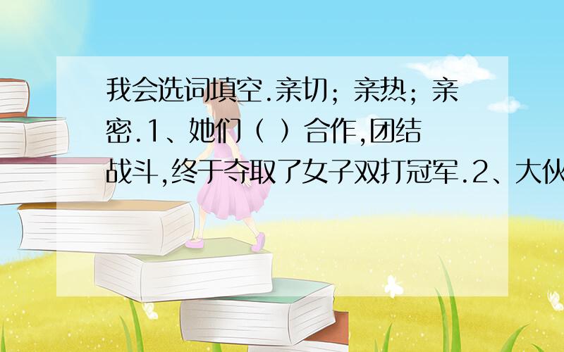 我会选词填空.亲切；亲热；亲密.1、她们（ ）合作,团结战斗,终于夺取了女子双打冠军.2、大伙儿就像久别重逢的亲人一样,（             ）极了.3、老师的（            ）教导,我永远不会忘记.