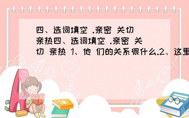 四、选词填空 .亲密 关切 亲热四、选词填空 .亲密 关切 亲热 1、他 们的关系很什么.2、这里一草一木都让他感到什么.3、男孩 与妹妹再次相见,别提多什么了.