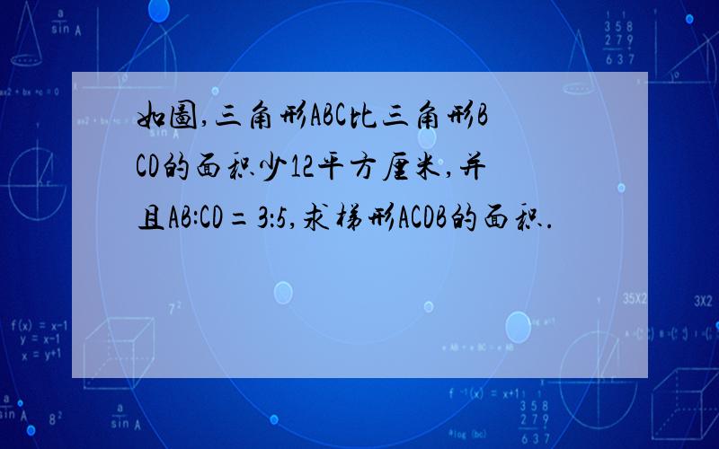 如图,三角形ABC比三角形BCD的面积少12平方厘米,并且AB:CD=3：5,求梯形ACDB的面积.