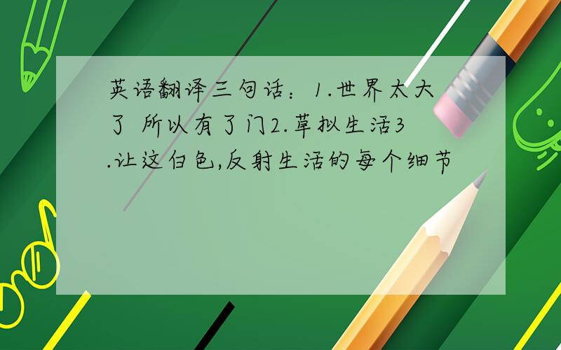 英语翻译三句话：1.世界太大了 所以有了门2.草拟生活3.让这白色,反射生活的每个细节