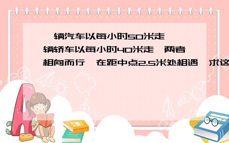 一辆汽车以每小时50米走,一辆轿车以每小时40米走,两者相向而行,在距中点2.5米处相遇,求这段路                  急                            快