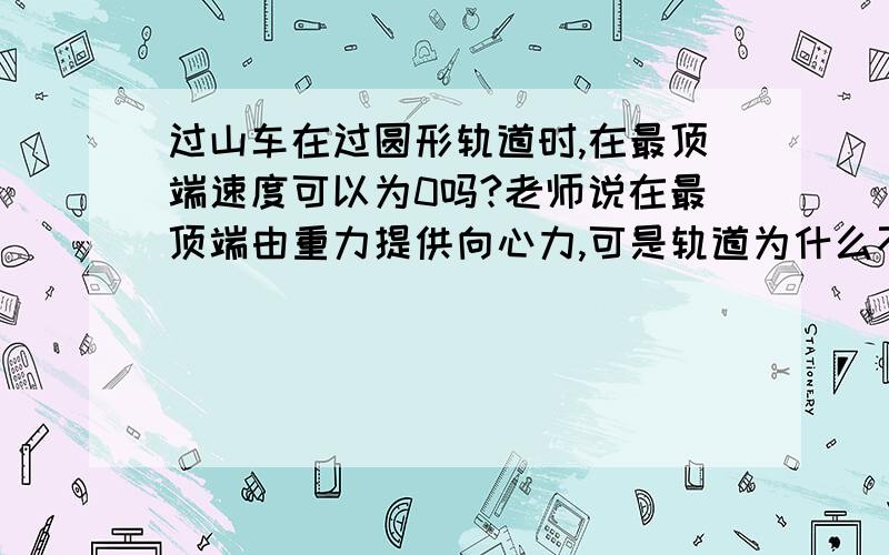 过山车在过圆形轨道时,在最顶端速度可以为0吗?老师说在最顶端由重力提供向心力,可是轨道为什么不可以提供支持力,在实际的过上车中,轨道到底可以不可以有向上的支持力?谁能告诉我现实