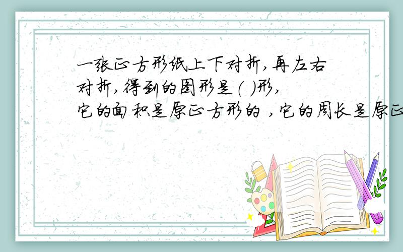 一张正方形纸上下对折,再左右对折,得到的图形是（ ）形,它的面积是原正方形的 ,它的周长是原正方形的说说你的具体解法