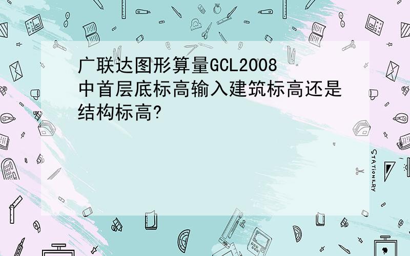 广联达图形算量GCL2008中首层底标高输入建筑标高还是结构标高?