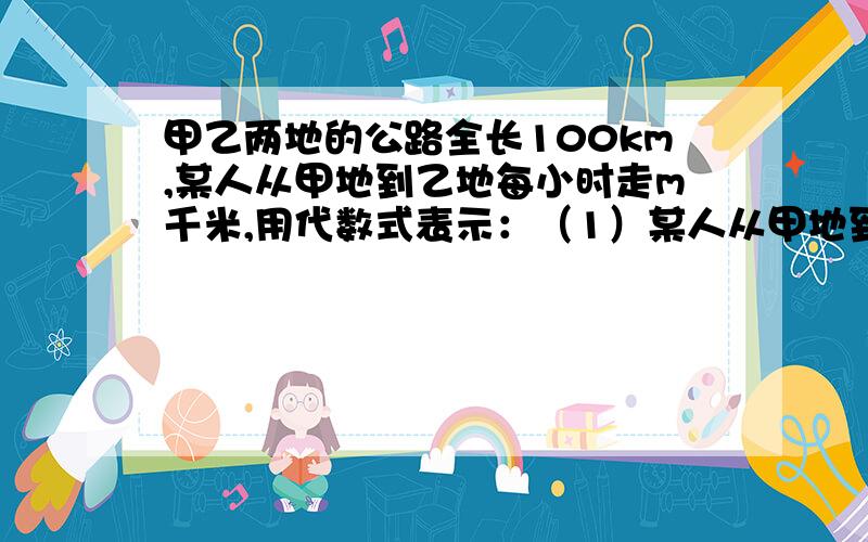 甲乙两地的公路全长100km,某人从甲地到乙地每小时走m千米,用代数式表示：（1）某人从甲地到乙地需要多长时间?（2）如果每小时多走2km,从甲地到乙地需要走多长时间?（3）速度变化后,从甲