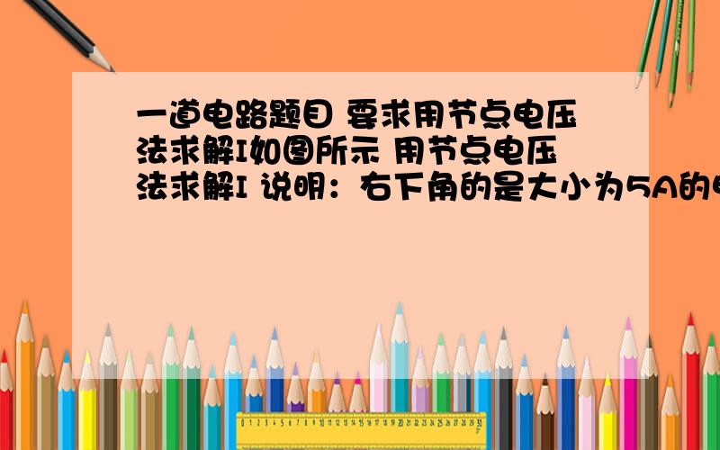 一道电路题目 要求用节点电压法求解I如图所示 用节点电压法求解I 说明：右下角的是大小为5A的电流源 并不是所画的电压源。