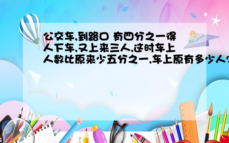 公交车,到路口 有四分之一得人下车,又上来三人,这时车上人数比原来少五分之一,车上原有多少人?