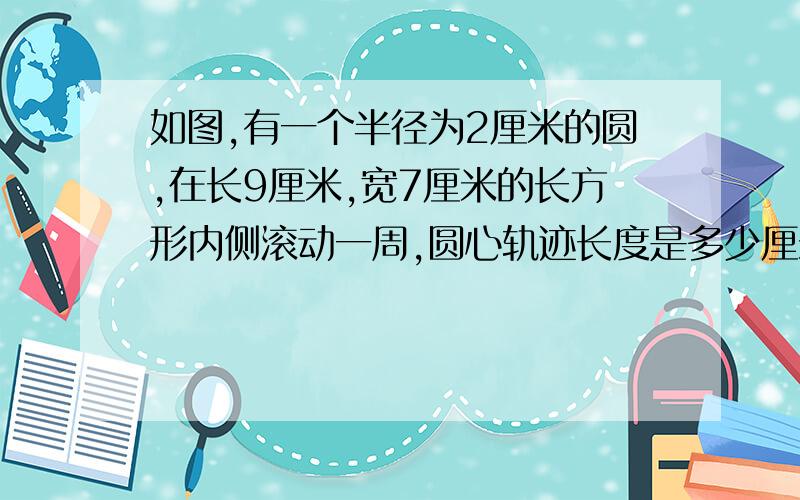 如图,有一个半径为2厘米的圆,在长9厘米,宽7厘米的长方形内侧滚动一周,圆心轨迹长度是多少厘米?