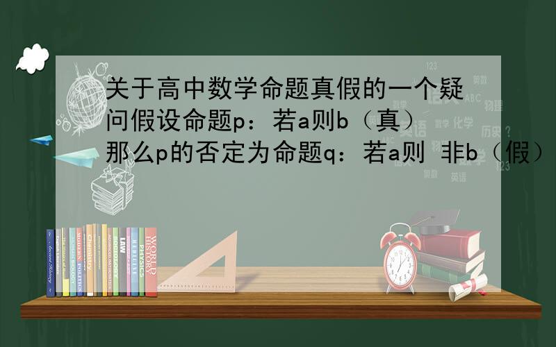 关于高中数学命题真假的一个疑问假设命题p：若a则b（真）那么p的否定为命题q：若a则 非b（假）那么q的逆否命题r：若b则非a（假）那么r的否定为t:若b则a（真）可是这样推理,命题p与t真假