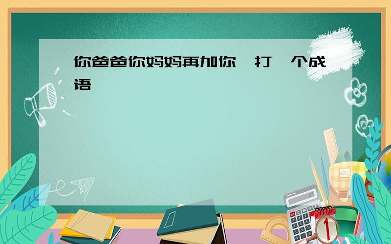 你爸爸你妈妈再加你,打一个成语