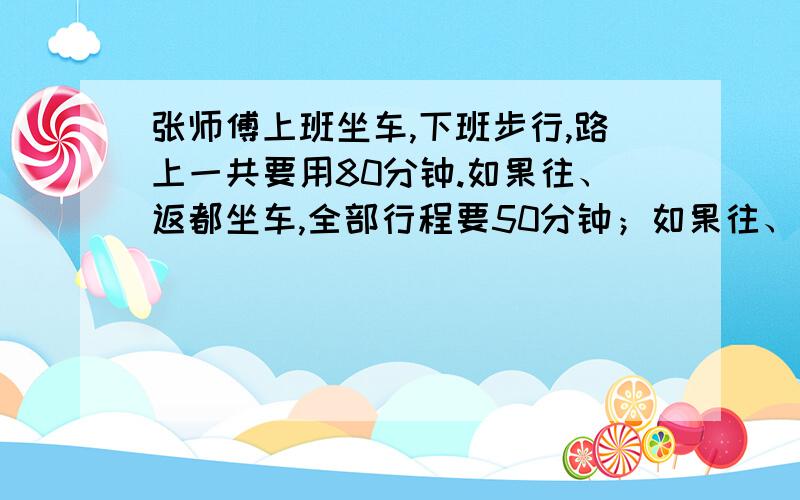 张师傅上班坐车,下班步行,路上一共要用80分钟.如果往、返都坐车,全部行程要50分钟；如果往、返都步行