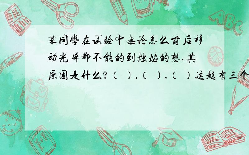 某同学在试验中无论怎么前后移动光屏都不能的到烛焰的想,其原因是什么?（ ）,（ ）,（ ）这题有三个空需要填