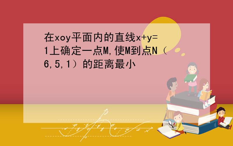 在xoy平面内的直线x+y=1上确定一点M,使M到点N（6,5,1）的距离最小