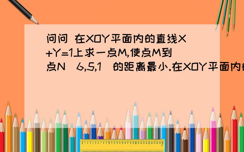 问问 在XOY平面内的直线X+Y=1上求一点M,使点M到点N（6,5,1）的距离最小.在XOY平面内的直线X+Y=1上求一点M,使点M到点N（6,5,1）的距离最小.