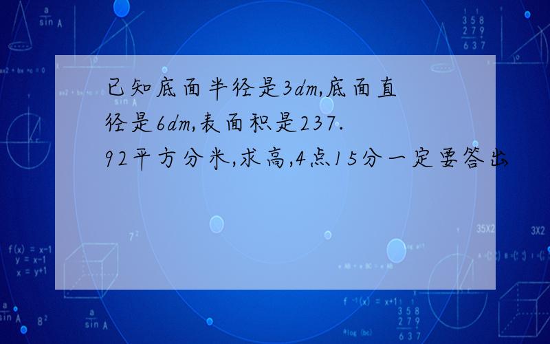 已知底面半径是3dm,底面直径是6dm,表面积是237.92平方分米,求高,4点15分一定要答出