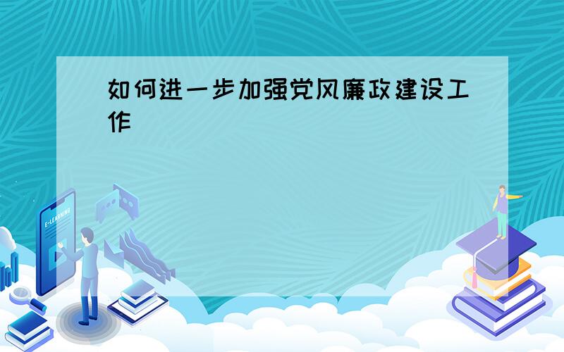 如何进一步加强党风廉政建设工作