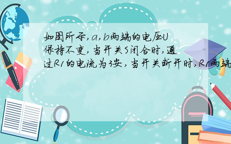 如图所示,a,b两端的电压U保持不变,当开关S闭合时,通过R1的电流为3安,当开关断开时,R1两端的电压为5伏,R2上消耗的电功率为10瓦.求a,b两端的电压及R1和R2的电阻值.