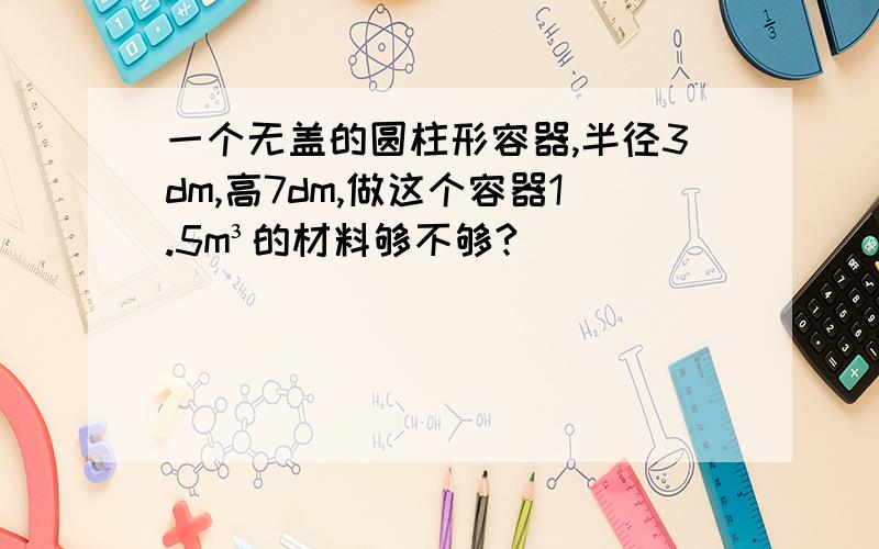 一个无盖的圆柱形容器,半径3dm,高7dm,做这个容器1.5m³的材料够不够?