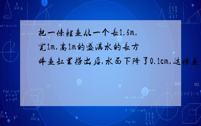 把一条鲤鱼从一个长1.5m,宽1m,高1m的盛满水的长方体鱼缸里捞出后,水面下降了0.1cm,这条鱼的体积有多大