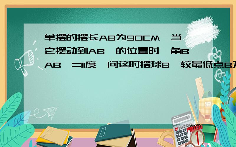 单摆的摆长AB为90CM,当它摆动到AB'的位置时,角BAB'=11度,问这时摆球B'较最低点B升高了多少（精确到1CM)sin11度约等于0.191 cos11度约等于0.982 tan11度约等于0.194