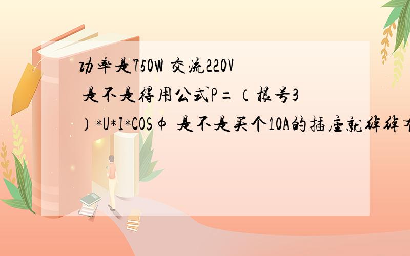 功率是750W 交流220V 是不是得用公式P=（根号3）*U*I*COSφ 是不是买个10A的插座就绰绰有余了