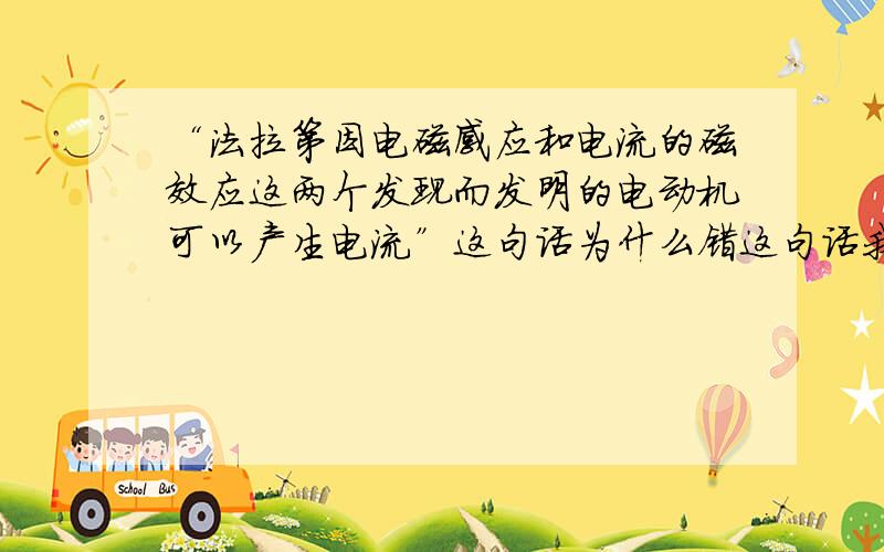 “法拉第因电磁感应和电流的磁效应这两个发现而发明的电动机可以产生电流”这句话为什么错这句话我读都读不懂,