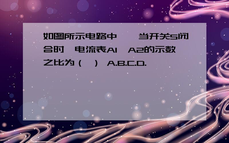 如图所示电路中,,当开关S闭合时,电流表A1、A2的示数之比为（ ） A.B.C.D.