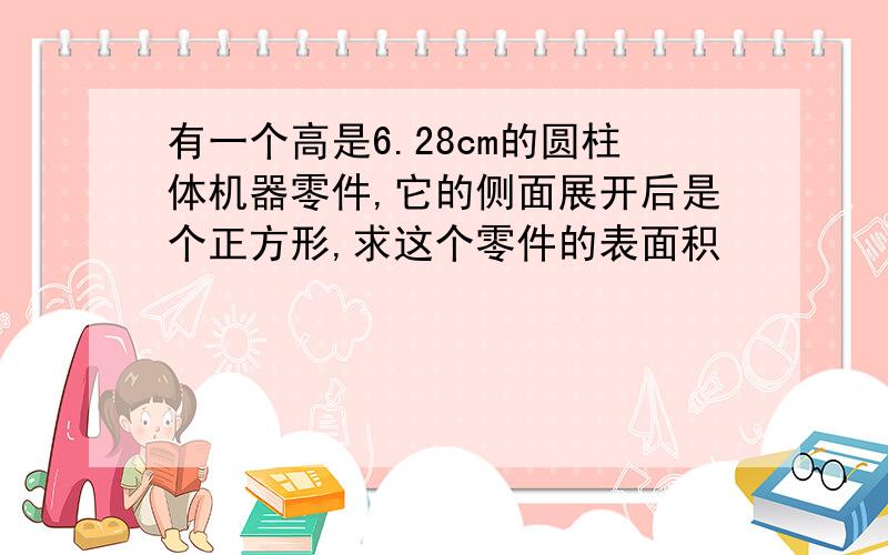 有一个高是6.28cm的圆柱体机器零件,它的侧面展开后是个正方形,求这个零件的表面积