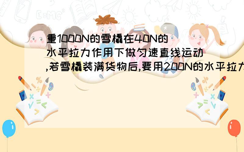 重1000N的雪橇在40N的水平拉力作用下做匀速直线运动,若雪橇装满货物后,要用200N的水平拉力才能使雪橇做匀速直线运动,则雪橇上的货物重为多少.     在线等,谢谢大家了