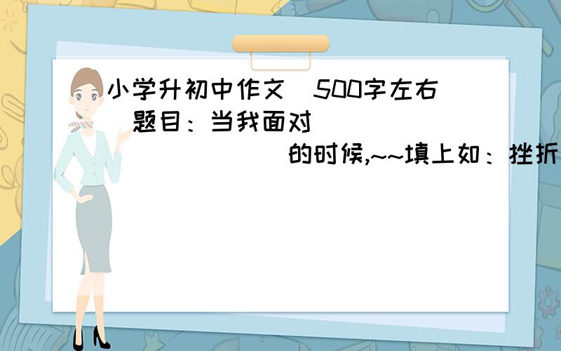 小学升初中作文（500字左右）题目：当我面对_____________的时候,~~填上如：挫折、荣誉、成功、鼓励等挫折、荣誉、成功、鼓励、打击、某种目光或情境~~~~~~50分,写得好+50分,100分高分,请求大