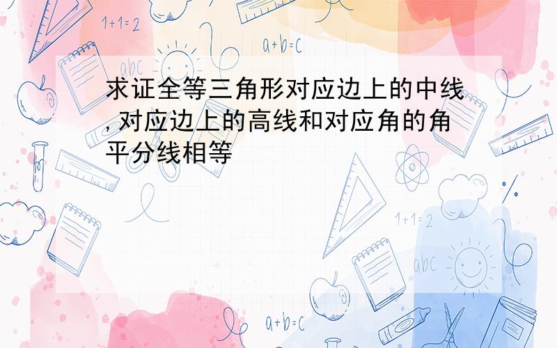 求证全等三角形对应边上的中线,对应边上的高线和对应角的角平分线相等