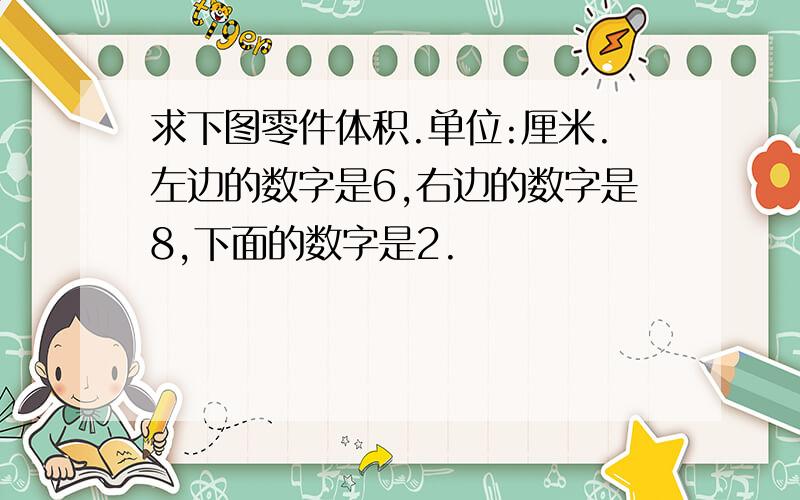 求下图零件体积.单位:厘米.左边的数字是6,右边的数字是8,下面的数字是2.