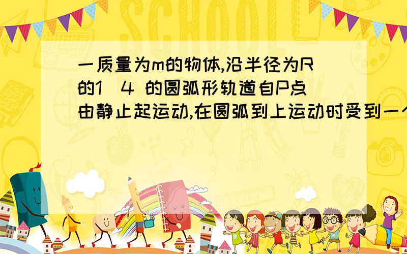 一质量为m的物体,沿半径为R的1|4 的圆弧形轨道自P点由静止起运动,在圆弧到上运动时受到一个方向总与运动方向相同的,大小恒为F的拉力作用,在轨道低端Q处撤去F,物体与轨道及水平面间的动
