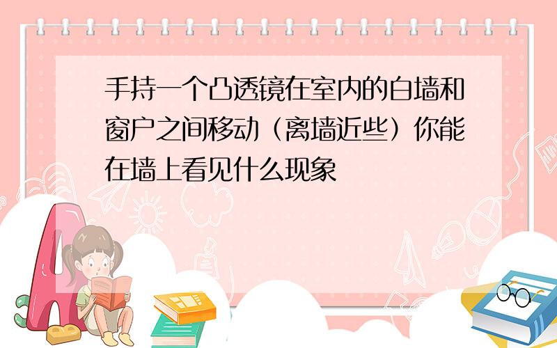 手持一个凸透镜在室内的白墙和窗户之间移动（离墙近些）你能在墙上看见什么现象