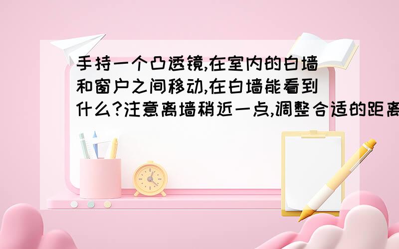 手持一个凸透镜,在室内的白墙和窗户之间移动,在白墙能看到什么?注意离墙稍近一点,调整合适的距离