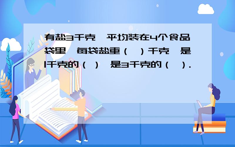 有盐3千克,平均装在4个食品袋里,每袋盐重（ ）千克,是|千克的（ ),是3千克的（ ）.