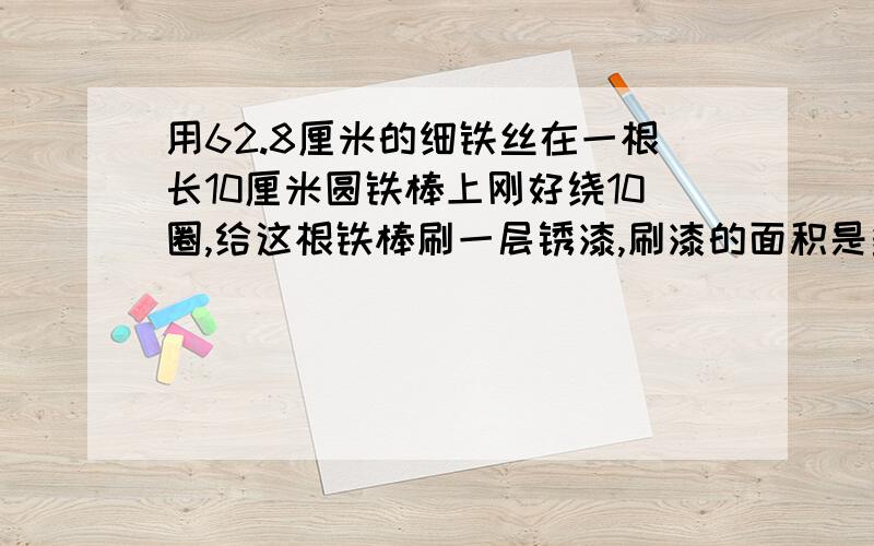 用62.8厘米的细铁丝在一根长10厘米圆铁棒上刚好绕10圈,给这根铁棒刷一层锈漆,刷漆的面积是多少?要算式