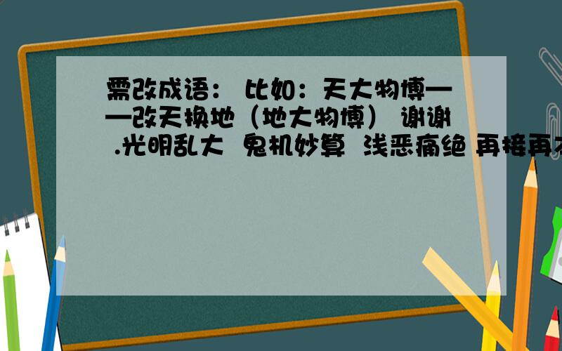 需改成语： 比如：天大物博——改天换地（地大物博） 谢谢 .光明乱大  鬼机妙算  浅恶痛绝 再接再本  入花三分  粉身碎胎急!   在线等.