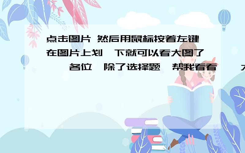 点击图片 然后用鼠标按着左键在图片上划一下就可以看大图了    各位  除了选择题  帮我看看    大侠们帮帮忙啊！真的很急啊   给位  帮忙~