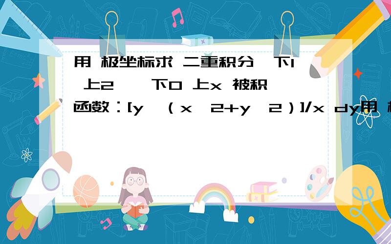 用 极坐标求 二重积分∫下1 上2 ∫ 下0 上x 被积函数：[y√（x^2+y^2）]/x dy用 极 坐标